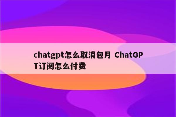 chatgpt怎么取消包月 ChatGPT订阅怎么付费