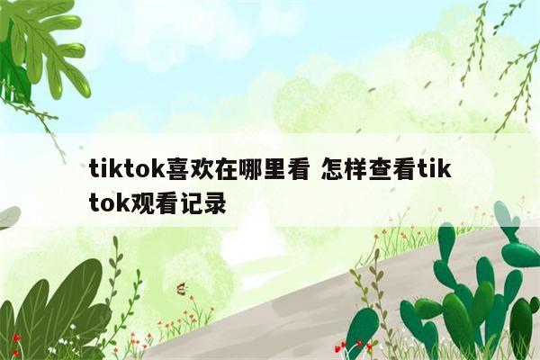 tiktok喜欢在哪里看 怎样查看tiktok观看记录
