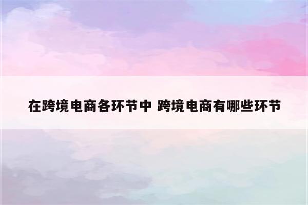 在跨境电商各环节中 跨境电商有哪些环节