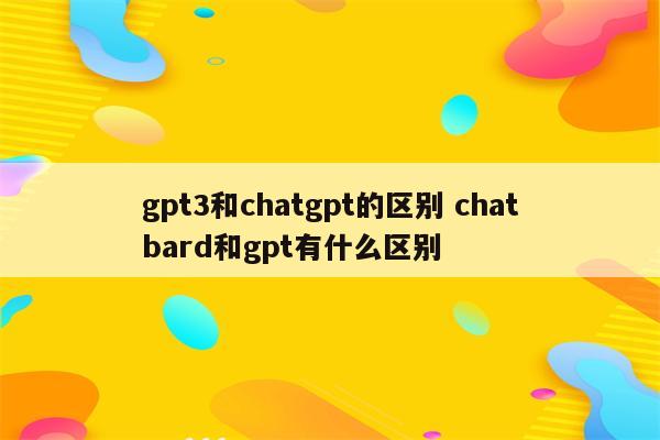 gpt3和chatgpt的区别 chatbard和gpt有什么区别