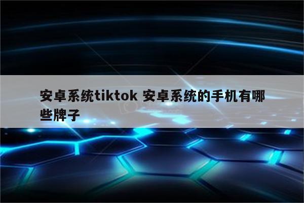 安卓系统tiktok 安卓系统的手机有哪些牌子