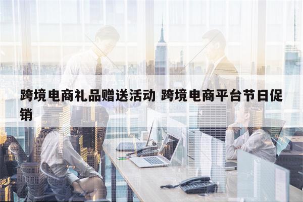 跨境电商礼品赠送活动 跨境电商平台节日促销