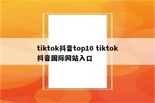 tiktok抖音top10 tiktok抖音国际网站入口