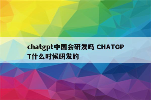 chatgpt中国会研发吗 CHATGPT什么时候研发的