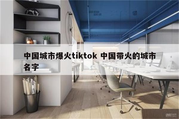 中国城市爆火tiktok 中国带火的城市名字