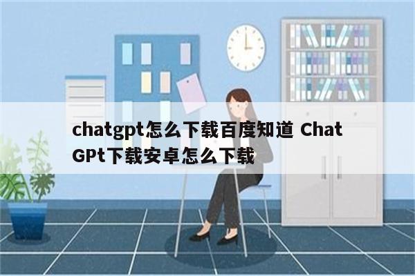 chatgpt怎么下载百度知道 ChatGPt下载安卓怎么下载