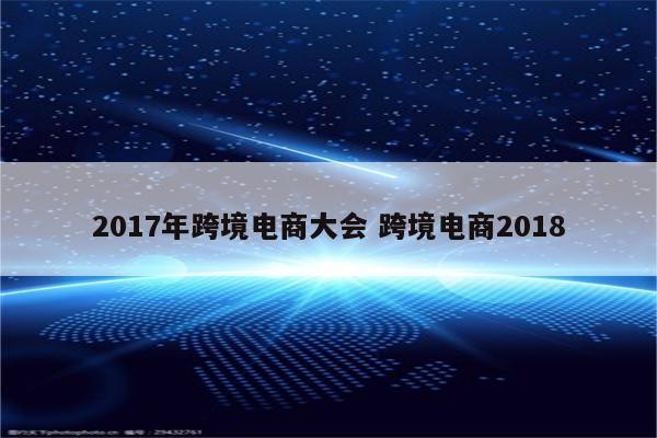 2017年跨境电商大会 跨境电商2018