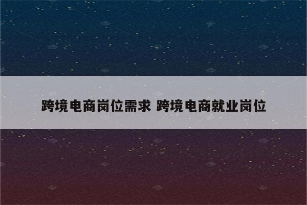 跨境电商岗位需求 跨境电商就业岗位