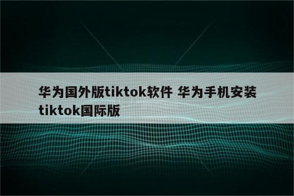 华为国外版tiktok软件 华为手机安装tiktok国际版
