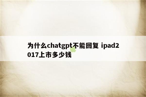 为什么chatgpt不能回复 ipad2017上市多少钱