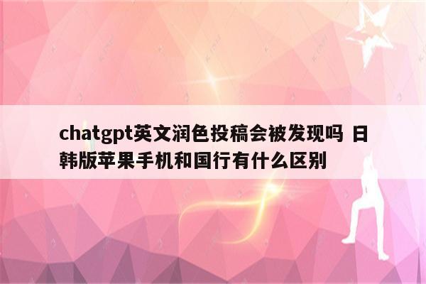 chatgpt英文润色投稿会被发现吗 日韩版苹果手机和国行有什么区别