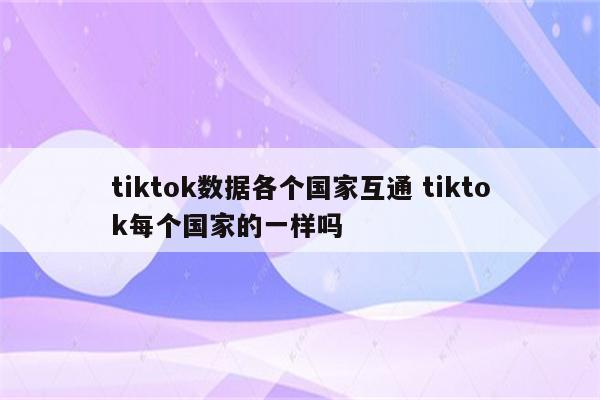 tiktok数据各个国家互通 tiktok每个国家的一样吗