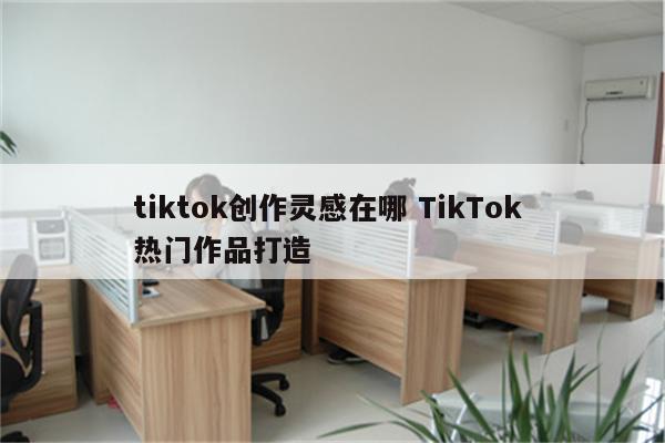 tiktok创作灵感在哪 TikTok 热门作品打造