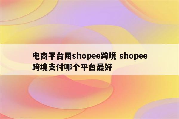 电商平台用shopee跨境 shopee跨境支付哪个平台最好