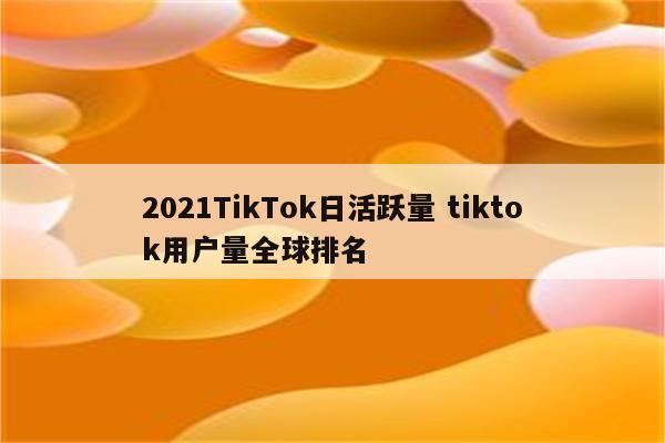 2021TikTok日活跃量 tiktok用户量全球排名