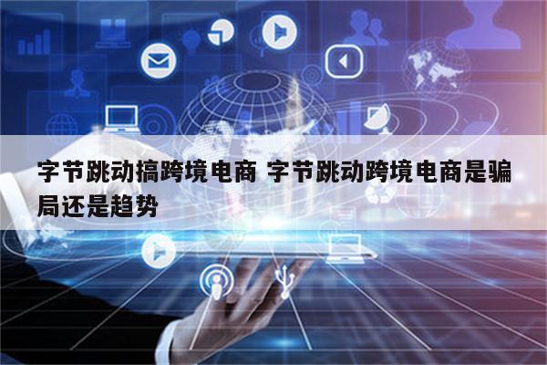 字节跳动搞跨境电商 字节跳动跨境电商是骗局还是趋势