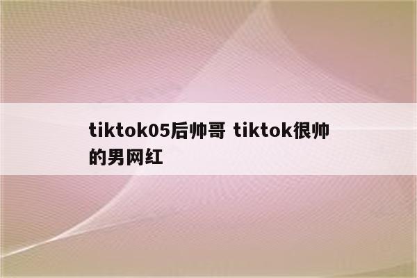 tiktok05后帅哥 tiktok很帅的男网红