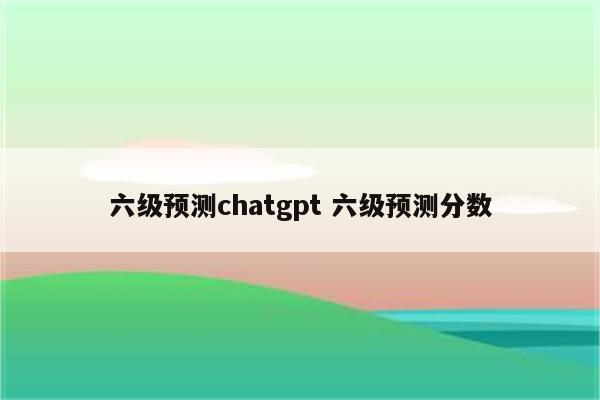 六级预测chatgpt 六级预测分数
