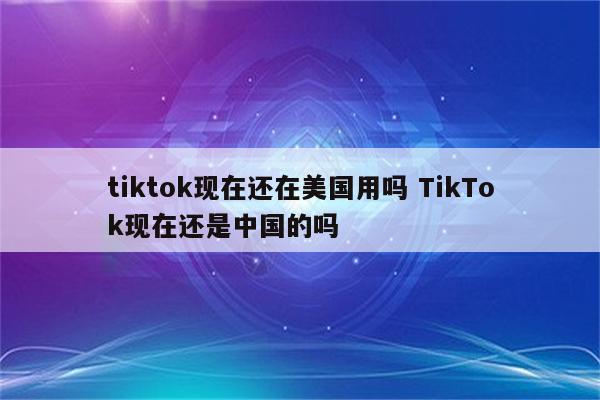 tiktok现在还在美国用吗 TikTok现在还是中国的吗