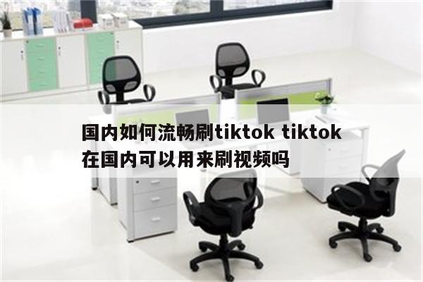 国内如何流畅刷tiktok tiktok在国内可以用来刷视频吗