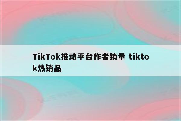 TikTok推动平台作者销量 tiktok热销品