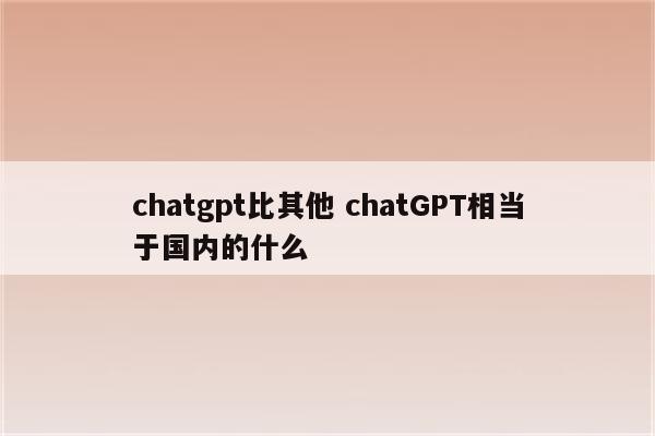 chatgpt比其他 chatGPT相当于国内的什么