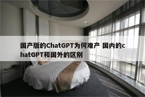 国产版的ChatGPT为何难产 国内的chatGPT和国外的区别
