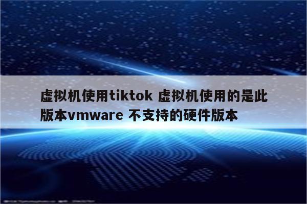 虚拟机使用tiktok 虚拟机使用的是此版本vmware 不支持的硬件版本