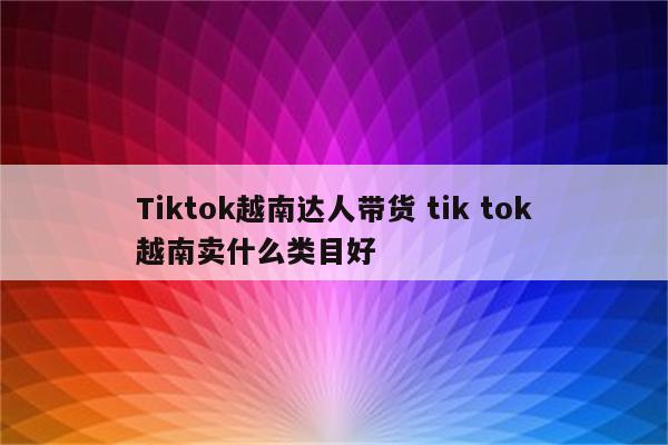 Tiktok越南达人带货 tik tok越南卖什么类目好