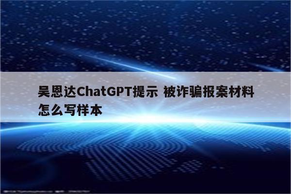 吴恩达ChatGPT提示 被诈骗报案材料怎么写样本
