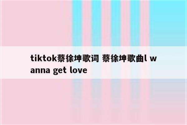 tiktok蔡徐坤歌词 蔡徐坤歌曲l wanna get love