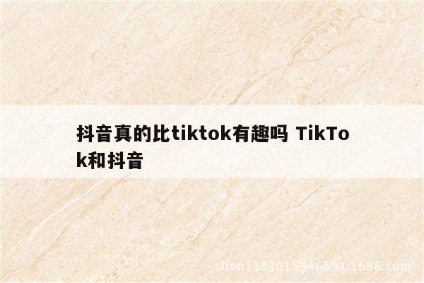 抖音真的比tiktok有趣吗 TikTok和抖音