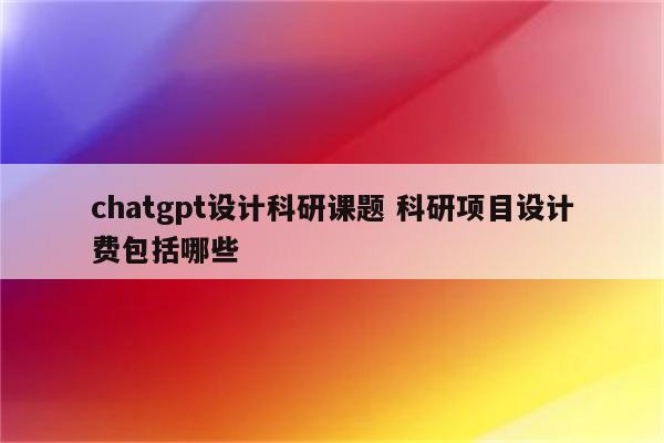 chatgpt设计科研课题 科研项目设计费包括哪些