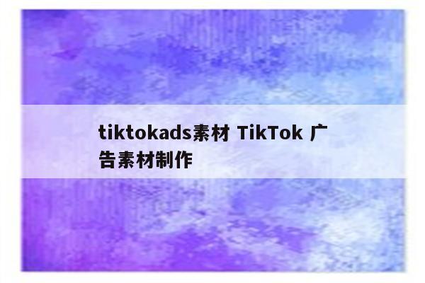tiktokads素材 TikTok 广告素材制作