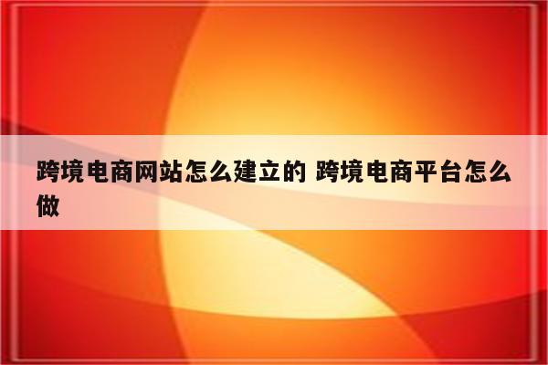 跨境电商网站怎么建立的 跨境电商平台怎么做