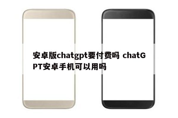 安卓版chatgpt要付费吗 chatGPT安卓手机可以用吗