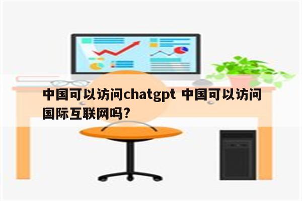 中国可以访问chatgpt 中国可以访问国际互联网吗?