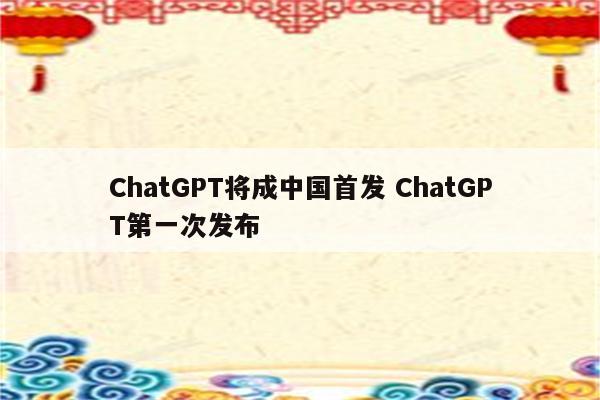 ChatGPT将成中国首发 ChatGPT第一次发布