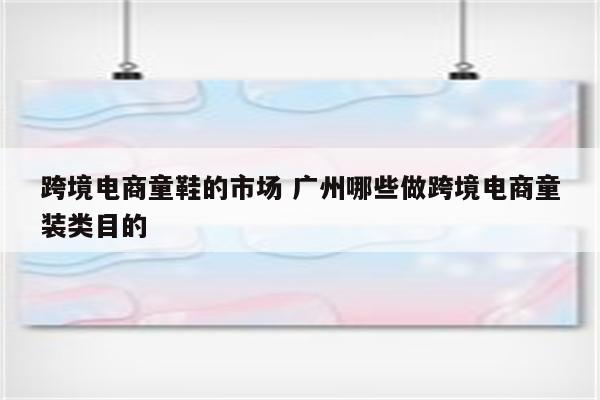 跨境电商童鞋的市场 广州哪些做跨境电商童装类目的