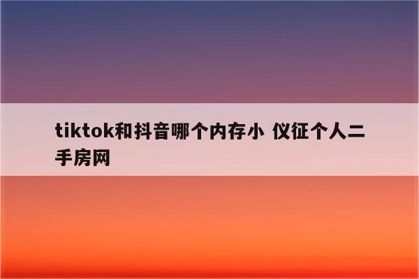 tiktok和抖音哪个内存小 仪征个人二手房网