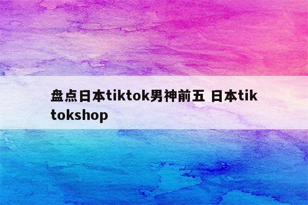 盘点日本tiktok男神前五 日本tiktokshop