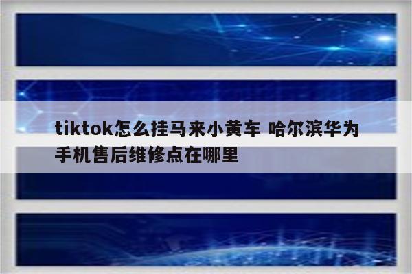 tiktok怎么挂马来小黄车 哈尔滨华为手机售后维修点在哪里