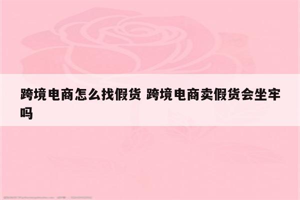 跨境电商怎么找假货 跨境电商卖假货会坐牢吗