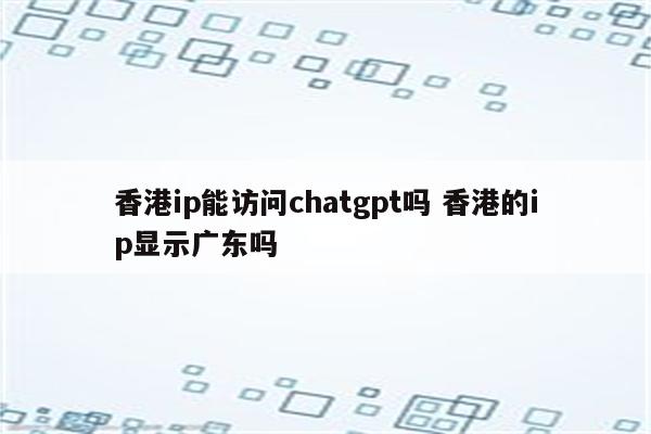 香港ip能访问chatgpt吗 香港的ip显示广东吗
