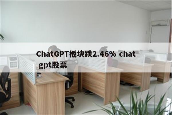 ChatGPT板块跌2.46% chat gpt股票