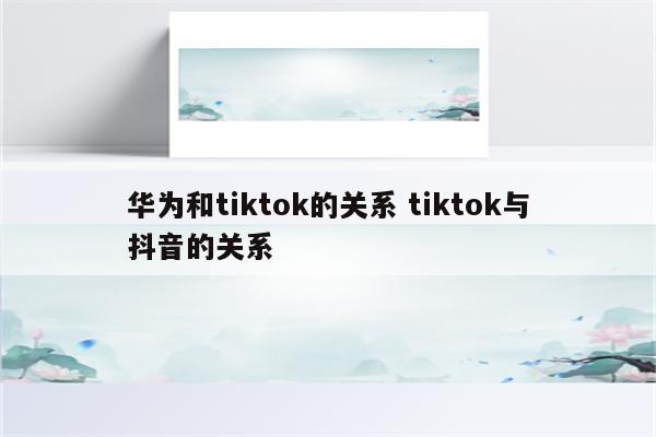 华为和tiktok的关系 tiktok与抖音的关系