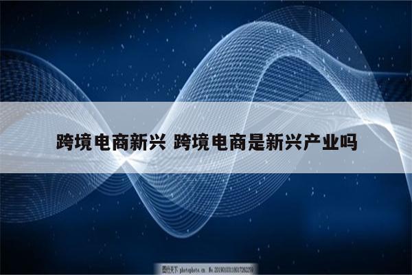 跨境电商新兴 跨境电商是新兴产业吗