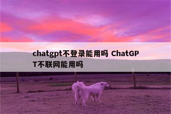 chatgpt不登录能用吗 ChatGPT不联网能用吗