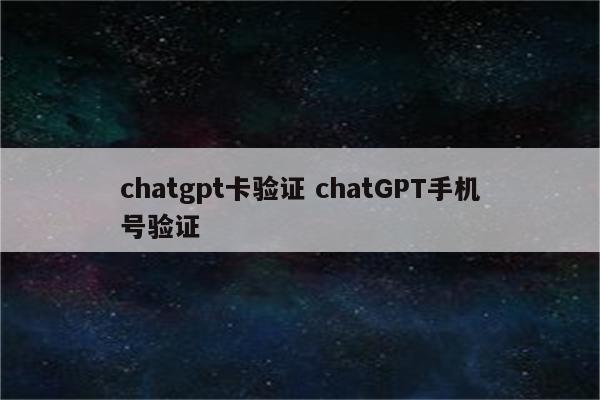 chatgpt卡验证 chatGPT手机号验证
