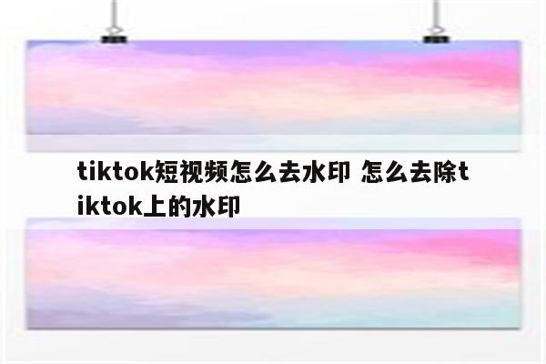 tiktok短视频怎么去水印 怎么去除tiktok上的水印